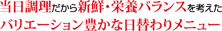 当日調理だから新鮮・栄養バランスを考えたバリエーション豊かな日替わりメニュー